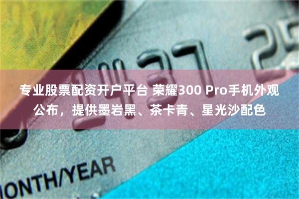 专业股票配资开户平台 荣耀300 Pro手机外观公布，提供墨岩黑、茶卡青、星光沙配色