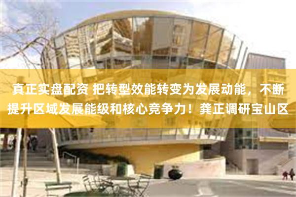真正实盘配资 把转型效能转变为发展动能，不断提升区域发展能级和核心竞争力！龚正调研宝山区