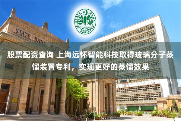 股票配资查询 上海远怀智能科技取得玻璃分子蒸馏装置专利，实现更好的蒸馏效果