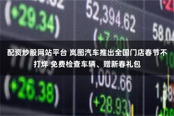 配资炒股网站平台 岚图汽车推出全国门店春节不打烊 免费检查车辆、赠新春礼包