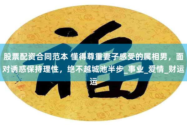 股票配资合同范本 懂得尊重妻子感受的属相男，面对诱惑保持理性，绝不越城池半步_事业_爱情_财运