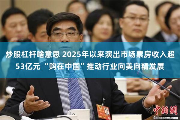 炒股杠杆啥意思 2025年以来演出市场票房收入超53亿元 “购在中国”推动行业向美向精发展