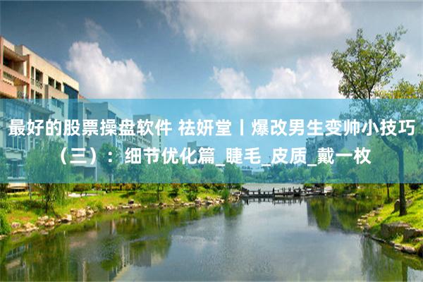 最好的股票操盘软件 祛妍堂丨爆改男生变帅小技巧（三）：细节优化篇_睫毛_皮质_戴一枚