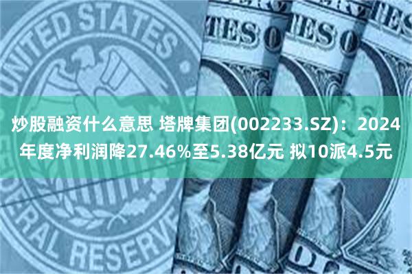 炒股融资什么意思 塔牌集团(002233.SZ)：2024年度净利润降27.46%至5.38亿元 拟10派4.5元