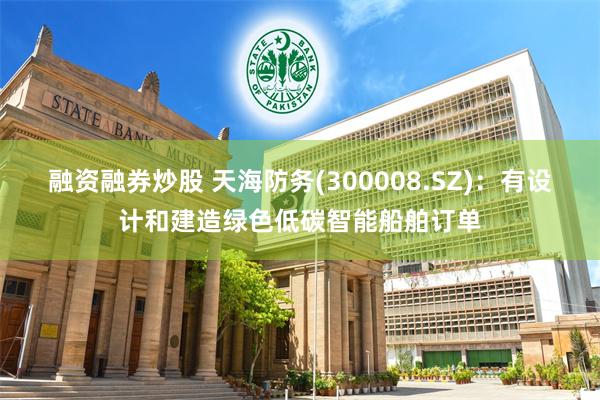 融资融券炒股 天海防务(300008.SZ)：有设计和建造绿色低碳智能船舶订单