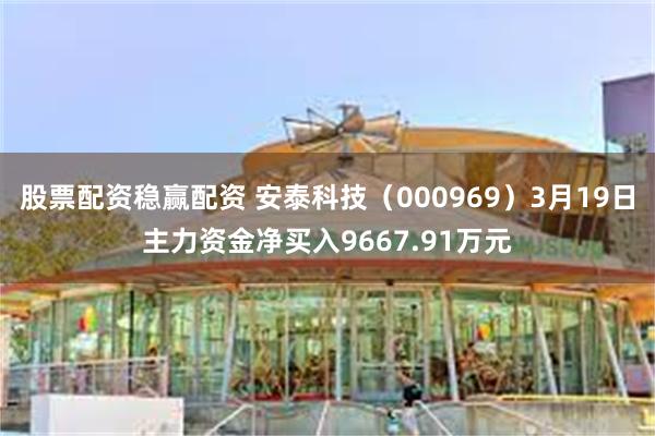 股票配资稳赢配资 安泰科技（000969）3月19日主力资金净买入9667.91万元