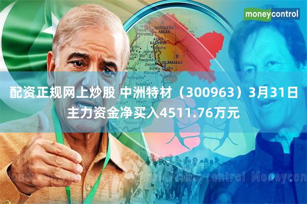 配资正规网上炒股 中洲特材（300963）3月31日主力资金净买入4511.76万元