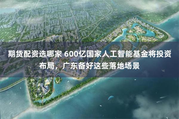 期货配资选哪家 600亿国家人工智能基金将投资布局，广东备好这些落地场景