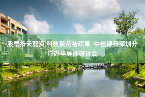 股票按天配资 科技繁花结硕果  中信银行深圳分行办半导体研讨会