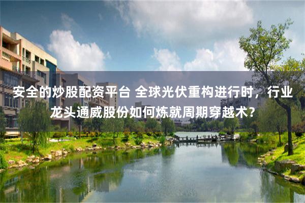 安全的炒股配资平台 全球光伏重构进行时，行业龙头通威股份如何炼就周期穿越术？