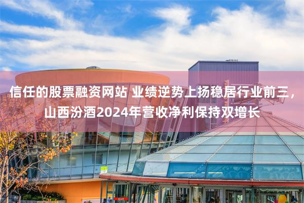 信任的股票融资网站 业绩逆势上扬稳居行业前三，山西汾酒2024年营收净利保持双增长