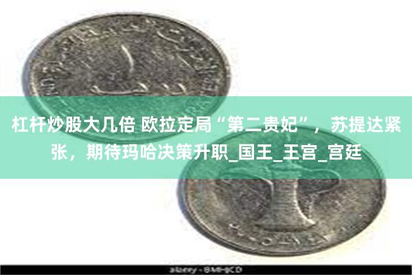 杠杆炒股大几倍 欧拉定局“第二贵妃”，苏提达紧张，期待玛哈决策升职_国王_王宫_宫廷