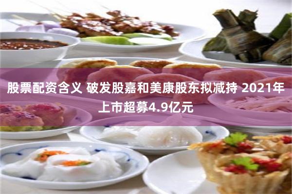 股票配资含义 破发股嘉和美康股东拟减持 2021年上市超募4.9亿元