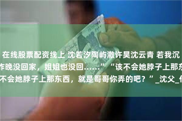 在线股票配资线上 沈若汐陶屿澈许昊沈云青 若我沉溺于你的渊 “哥，你昨晚没回家，姐姐也没回......” “该不会她脖子上那东西，就是哥哥你弄的吧？”_沈父_什么_陶母