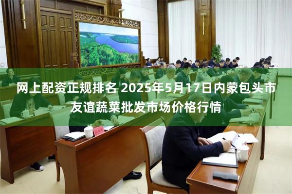 网上配资正规排名 2025年5月17日内蒙包头市友谊蔬菜批发市场价格行情