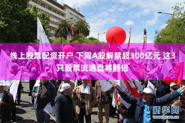 线上股票配资开户 下周A股解禁超300亿元 这3只股票流通盘将翻倍