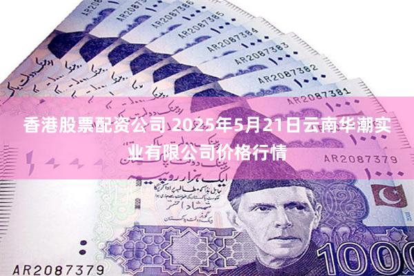 香港股票配资公司 2025年5月21日云南华潮实业有限公司价格行情