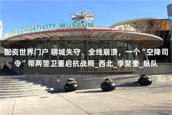 配资世界门户 聊城失守、全线崩溃，一个“空降司令”带两警卫重启抗战局_西北_李聚奎_纵队