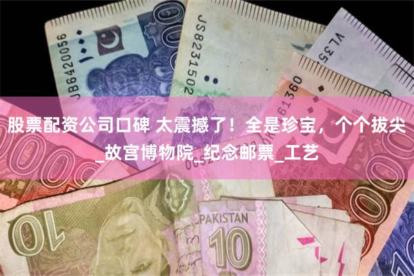 股票配资公司口碑 太震撼了！全是珍宝，个个拔尖_故宫博物院_纪念邮票_工艺