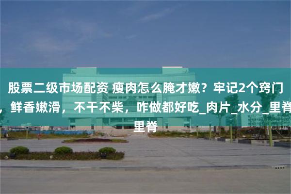股票二级市场配资 瘦肉怎么腌才嫩？牢记2个窍门，鲜香嫩滑，不干不柴，咋做都好吃_肉片_水分_里脊