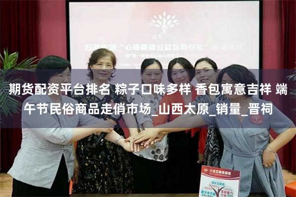 期货配资平台排名 粽子口味多样 香包寓意吉祥 端午节民俗商品走俏市场_山西太原_销量_晋祠