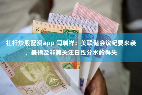 杠杆炒股配资app 闫瑞祥：美联储会议纪要来袭，美指及非美关注日线分水岭得失