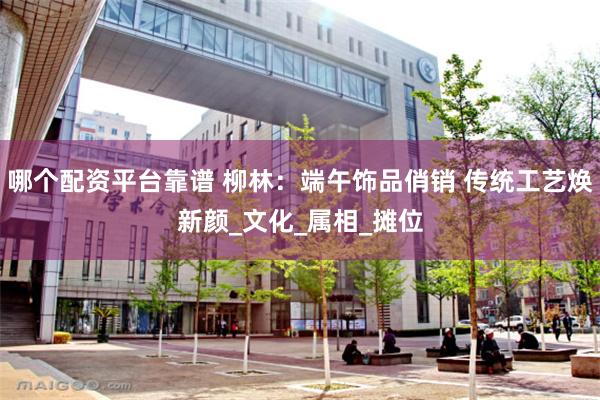 哪个配资平台靠谱 柳林：端午饰品俏销 传统工艺焕新颜_文化_属相_摊位