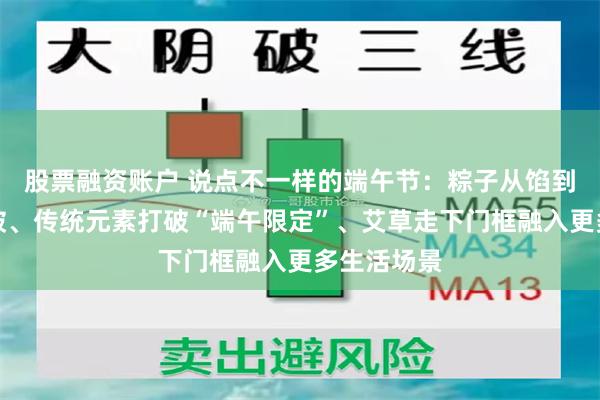 股票融资账户 说点不一样的端午节：粽子从馅到米双重突破、传统元素打破“端午限定”、艾草走下门框融入更多生活场景
