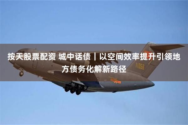 按天股票配资 城中话债｜以空间效率提升引领地方债务化解新路径