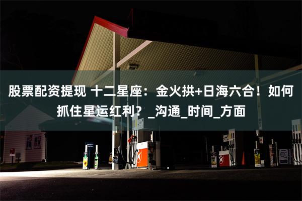 股票配资提现 十二星座：金火拱+日海六合！如何抓住星运红利？_沟通_时间_方面