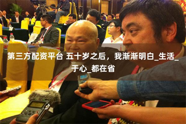 第三方配资平台 五十岁之后，我渐渐明白_生活_于心_都在省