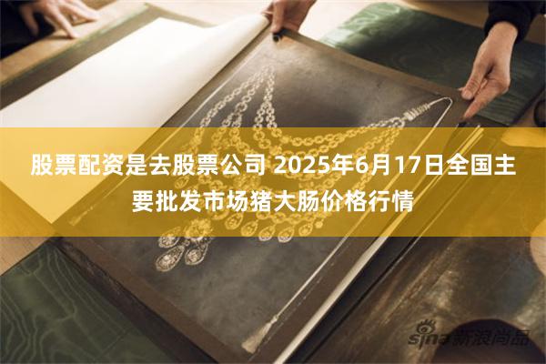股票配资是去股票公司 2025年6月17日全国主要批发市场猪大肠价格行情