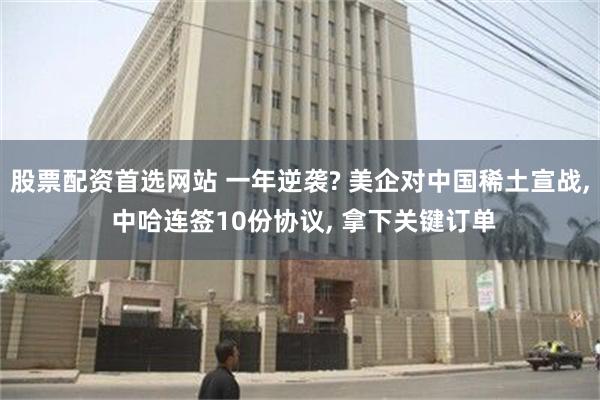 股票配资首选网站 一年逆袭? 美企对中国稀土宣战, 中哈连签10份协议, 拿下关键订单