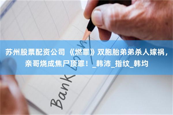 苏州股票配资公司 《燃罪》双胞胎弟弟杀人嫁祸，亲哥烧成焦尸顶罪！_韩沛_指纹_韩均