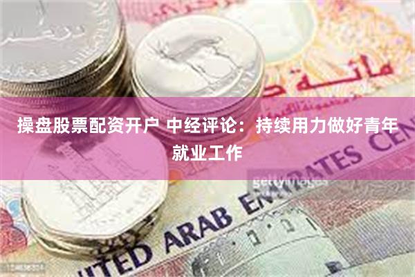 操盘股票配资开户 中经评论：持续用力做好青年就业工作