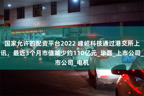 国家允许的配资平台2022 峰岹科技通过港交所上市聆讯，最近3个月市值减少约110亿元_毕磊_上市公司_电机