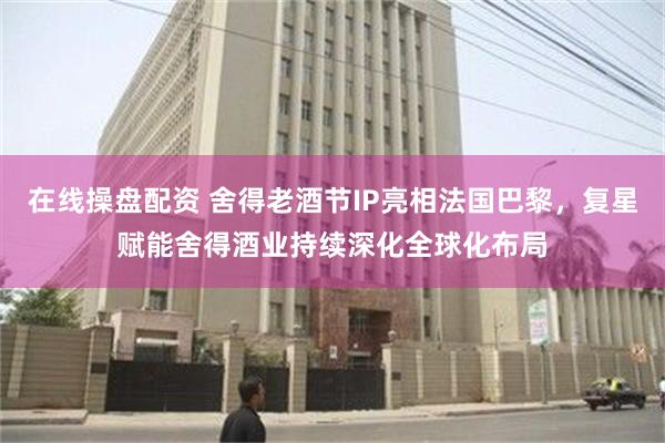 在线操盘配资 舍得老酒节IP亮相法国巴黎，复星赋能舍得酒业持续深化全球化布局
