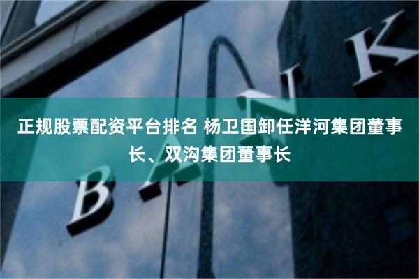 正规股票配资平台排名 杨卫国卸任洋河集团董事长、双沟集团董事长