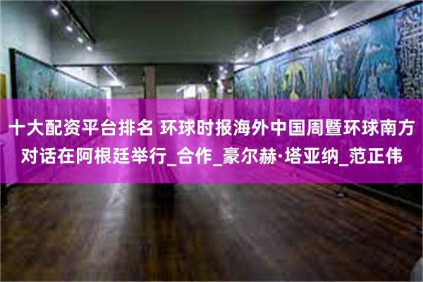 十大配资平台排名 环球时报海外中国周暨环球南方对话在阿根廷举行_合作_豪尔赫·塔亚纳_范正伟