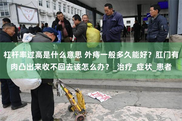 杠杆率过高是什么意思 外痔一般多久能好？肛门有肉凸出来收不回去该怎么办？_治疗_症状_患者