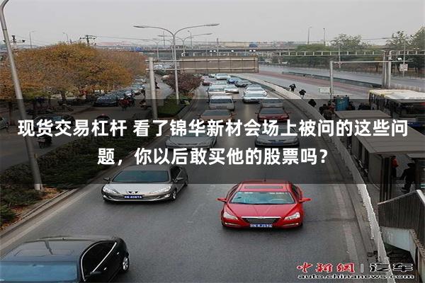 现货交易杠杆 看了锦华新材会场上被问的这些问题，你以后敢买他的股票吗？