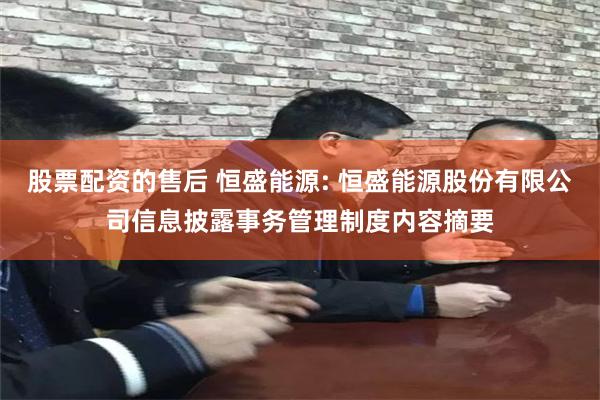 股票配资的售后 恒盛能源: 恒盛能源股份有限公司信息披露事务管理制度内容摘要