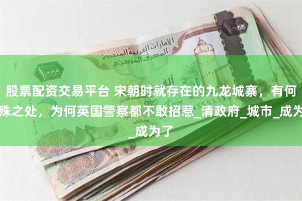 股票配资交易平台 宋朝时就存在的九龙城寨，有何特殊之处，为何英国警察都不敢招惹_清政府_城市_成为了