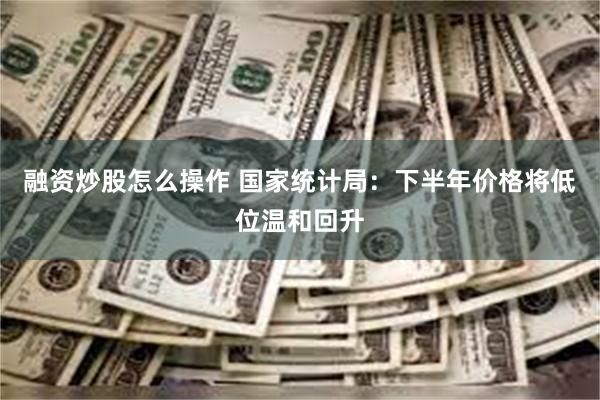 融资炒股怎么操作 国家统计局：下半年价格将低位温和回升