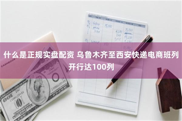 什么是正规实盘配资 乌鲁木齐至西安快递电商班列开行达100列