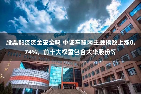 股票配资资金安全吗 中证车联网主题指数上涨0.74%，前十大权重包含大华股份等