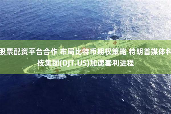 股票配资平台合作 布局比特币期权策略 特朗普媒体科技集团(DJT.US)加速套利进程