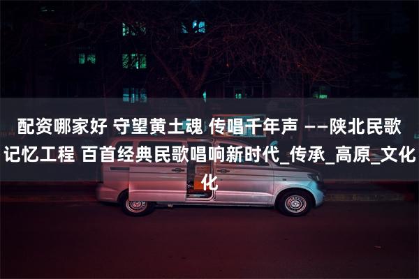配资哪家好 守望黄土魂 传唱千年声 ——陕北民歌记忆工程 百首经典民歌唱响新时代_传承_高原_文化
