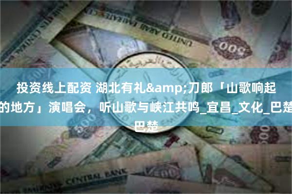 投资线上配资 湖北有礼&刀郎「山歌响起的地方」演唱会，听山歌与峡江共鸣_宜昌_文化_巴楚