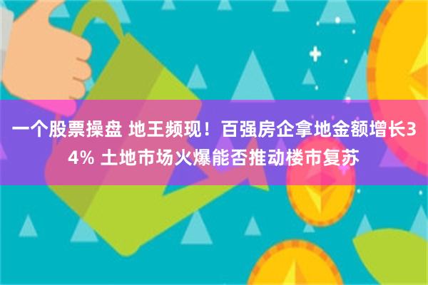 一个股票操盘 地王频现！百强房企拿地金额增长34% 土地市场火爆能否推动楼市复苏